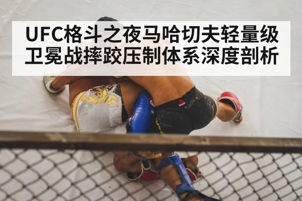 UFC格斗之夜马哈切夫轻量级卫冕战摔跤压制体系深度剖析 | leisu