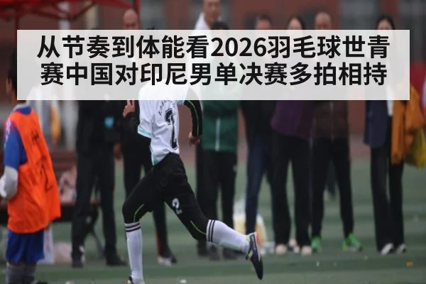 从节奏到体能看2026羽毛球世青赛中国对印尼男单决赛多拍相持 | leisu